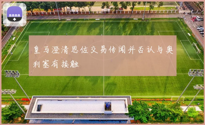 皇马澄清恩佐交易传闻并否认与奥利塞有接触