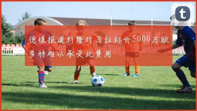 德媒报道科隆对马拉标价5000万欧多特难以承受此费用