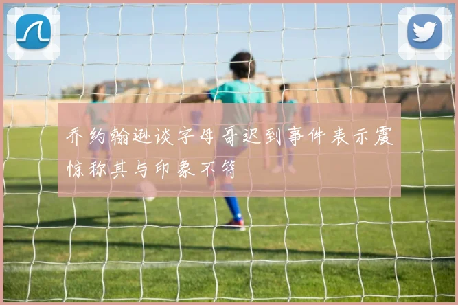 乔约翰逊谈字母哥迟到事件表示震惊称其与印象不符