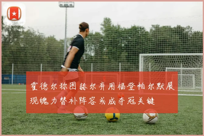 霍德尔称图赫尔弃用福登帕尔默展现魄力替补阵容或成夺冠关键