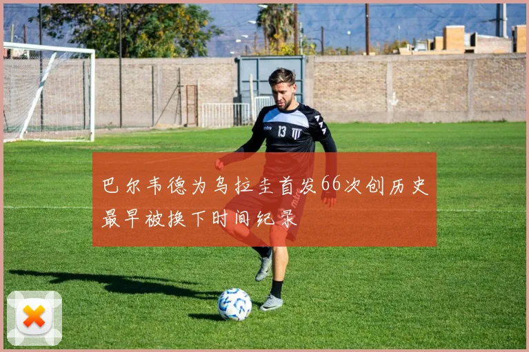 巴尔韦德为乌拉圭首发66次创历史最早被换下时间纪录