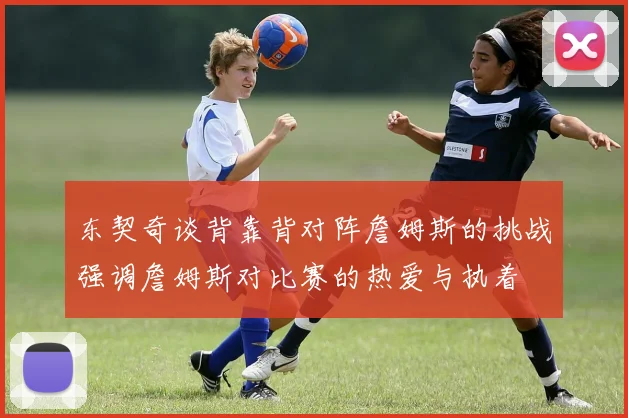 东契奇谈背靠背对阵詹姆斯的挑战强调詹姆斯对比赛的热爱与执着
