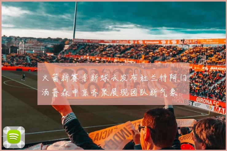火箭新赛季新球衣发布杜兰特阿门汤普森申京齐聚展现团队新气象
