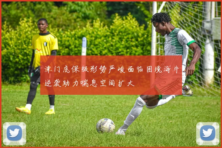 津门虎保级形势严峻面临困境海牛逆袭助力喘息空间扩大