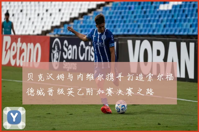 贝克汉姆与内维尔携手打造索尔福德城晋级英乙附加赛决赛之路