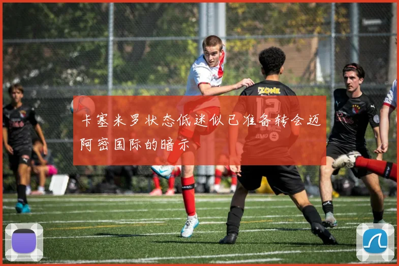 卡塞米罗状态低迷似已准备转会迈阿密国际的暗示