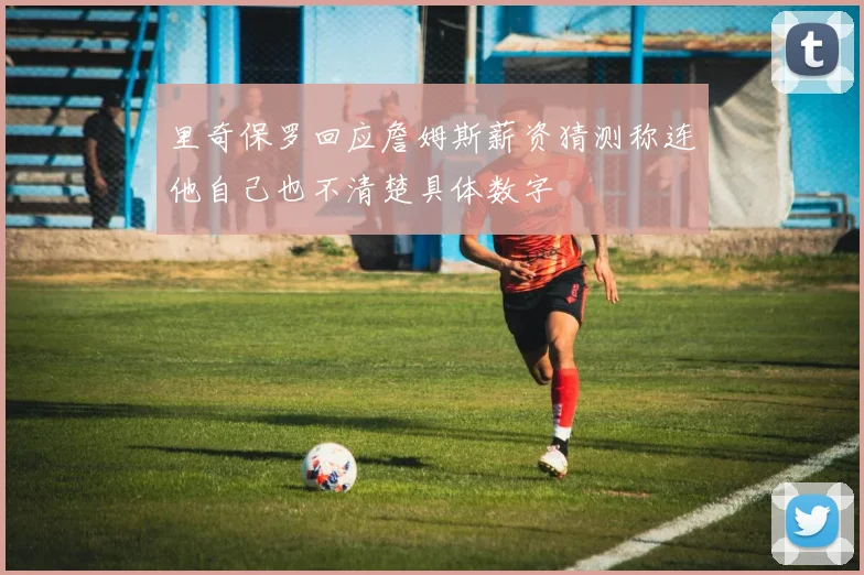里奇保罗回应詹姆斯薪资猜测称连他自己也不清楚具体数字