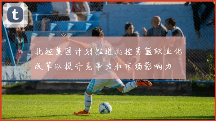 北控集团计划推进北控男篮职业化改革以提升竞争力和市场影响力