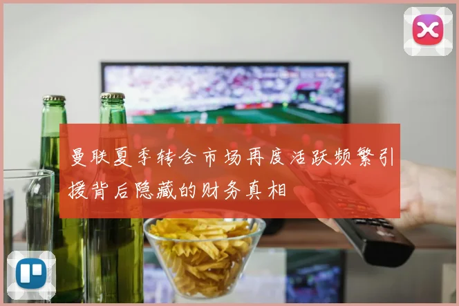 曼联夏季转会市场再度活跃频繁引援背后隐藏的财务真相