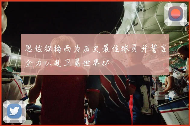 恩佐称梅西为历史最佳球员并誓言全力以赴卫冕世界杯
