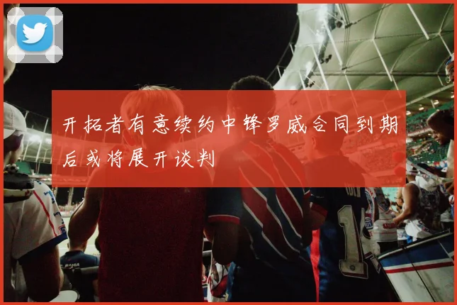 开拓者有意续约中锋罗威合同到期后或将展开谈判