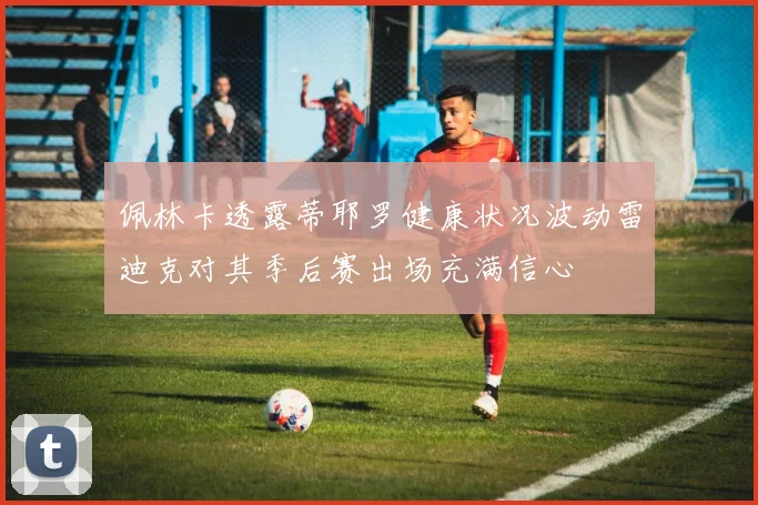 佩林卡透露蒂耶罗健康状况波动雷迪克对其季后赛出场充满信心