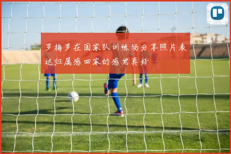 罗梅罗在国家队训练场分享照片表达归属感回家的感觉真好