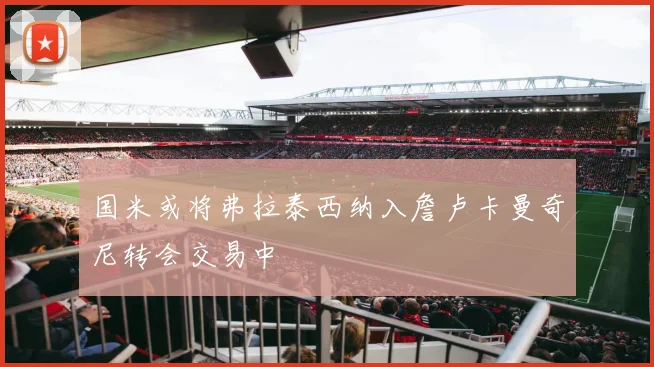 国米或将弗拉泰西纳入詹卢卡曼奇尼转会交易中