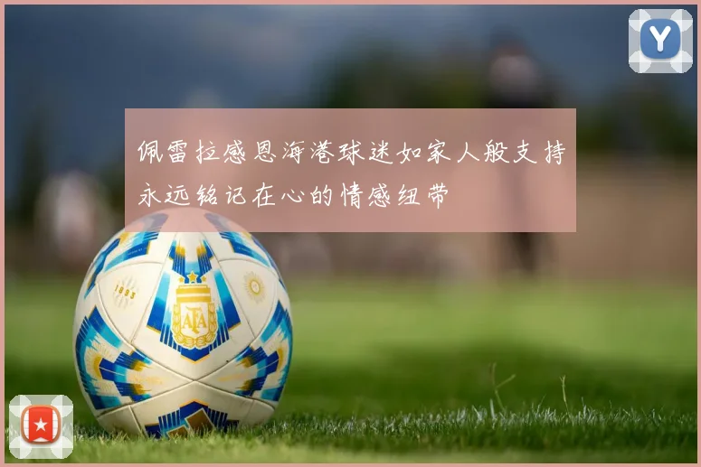 佩雷拉感恩海港球迷如家人般支持永远铭记在心的情感纽带