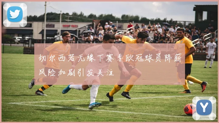 切尔西若无缘下赛季欧冠球员降薪风险加剧引发关注