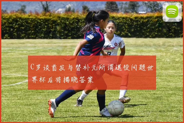 C罗谈首发与替补无所谓退役问题世界杯后将揭晓答案