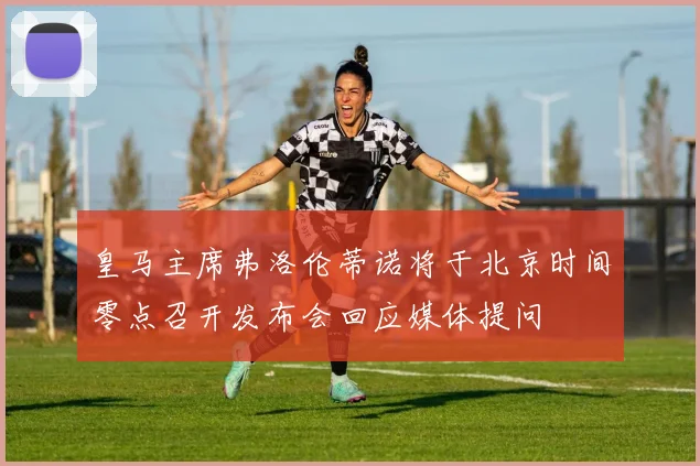 皇马主席弗洛伦蒂诺将于北京时间零点召开发布会回应媒体提问