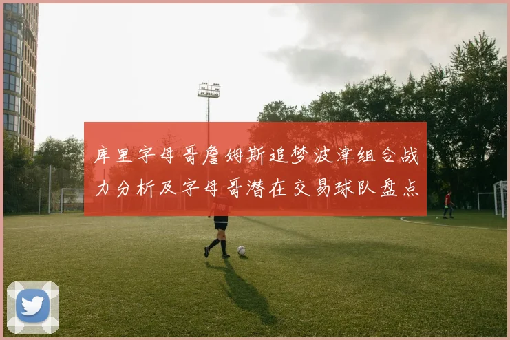 库里字母哥詹姆斯追梦波津组合战力分析及字母哥潜在交易球队盘点