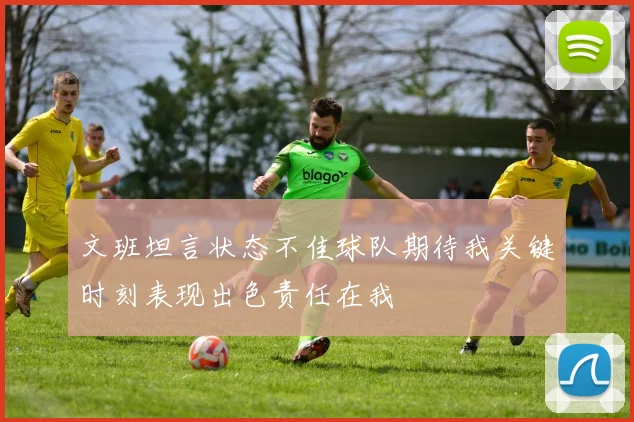 文班坦言状态不佳球队期待我关键时刻表现出色责任在我