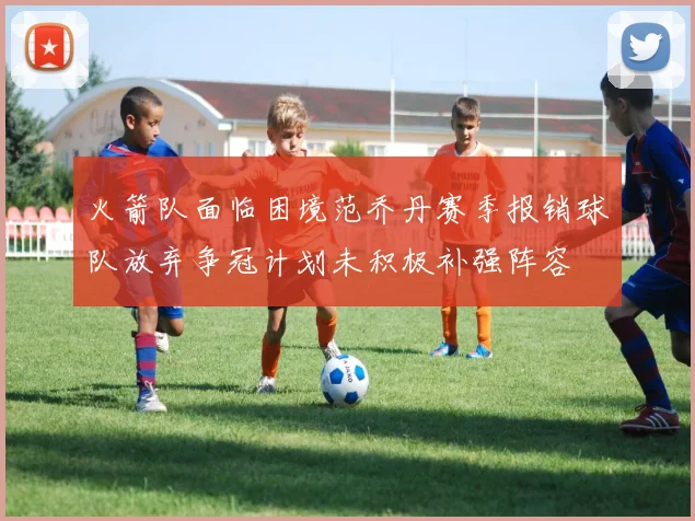 火箭队面临困境范乔丹赛季报销球队放弃争冠计划未积极补强阵容