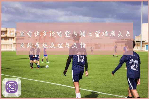 里奇保罗谈哈登与骑士管理层关系良好表达友谊与支持