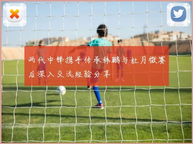 两代中锋携手传承韩鹏与杜月徵赛后深入交流经验分享