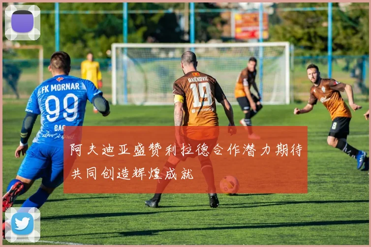阿夫迪亚盛赞利拉德合作潜力期待共同创造辉煌成就
