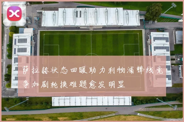 萨拉赫状态回暖助力利物浦锋线竞争加剧轮换难题愈发明显